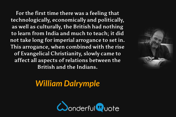 For the first time there was a feeling that technologically, economically and politically, as well as culturally, the British had nothing to learn from India and much to teach; it did not take long for imperial arrogance to set in. This arrogance, when combined with the rise of Evangelical Christianity, slowly came to affect all aspects of relations between the British and the Indians. - William Dalrymple quote.
