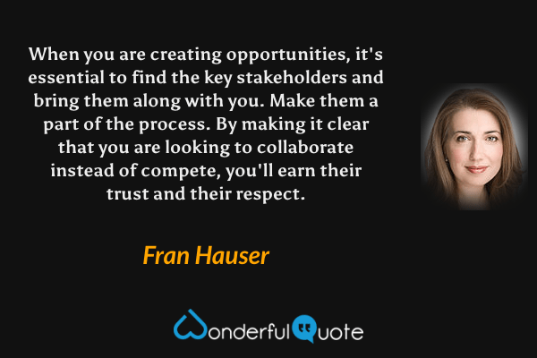 When you are creating opportunities, it's essential to find the key stakeholders and bring them along with you. Make them a part of the process. By making it clear that you are looking to collaborate instead of compete, you'll earn their trust and their respect. - Fran Hauser quote.