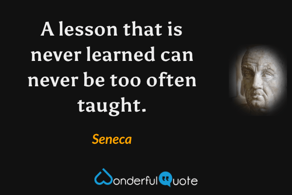 A lesson that is never learned can never be too often taught. - Seneca quote.