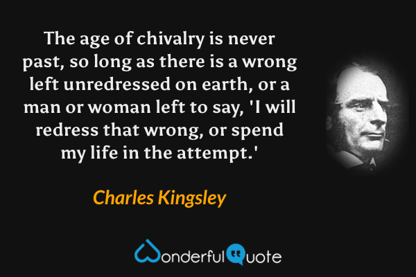 The age of chivalry is never past, so long as there is a wrong left unredressed on earth, or a man or woman left to say, 'I will redress that wrong, or spend my life in the attempt.' - Charles Kingsley quote.