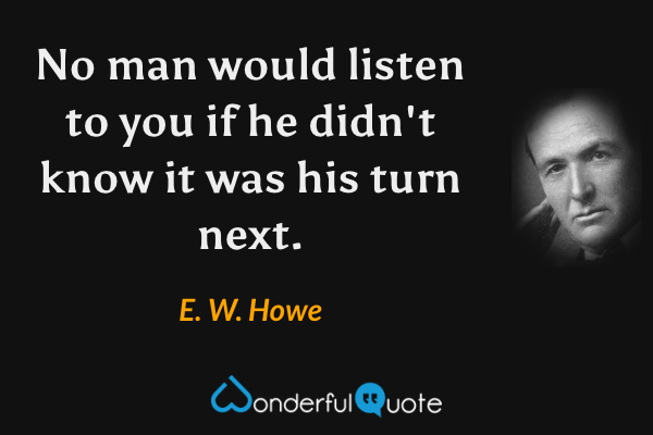 No man would listen to you if he didn't know it was his turn next. - E. W. Howe quote.
