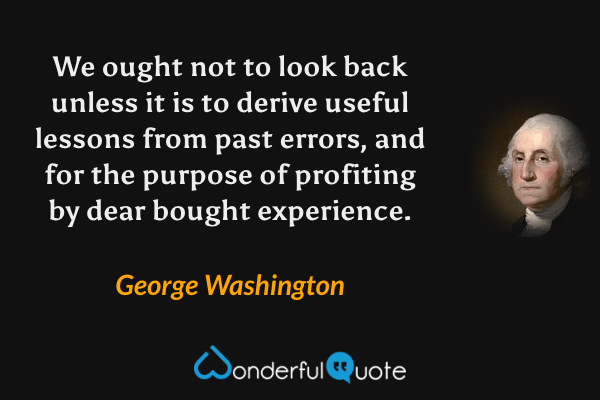 We ought not to look back unless it is to derive useful lessons from past errors, and for the purpose of profiting by dear bought experience. - George Washington quote.