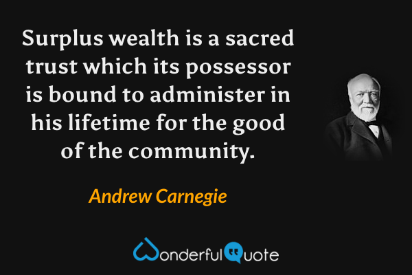 Surplus wealth is a sacred trust which its possessor is bound to administer in his lifetime for the good of the community. - Andrew Carnegie quote.