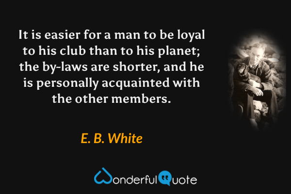 It is easier for a man to be loyal to his club than to his planet; the by-laws are shorter, and he is personally acquainted with the other members. - E. B. White quote.