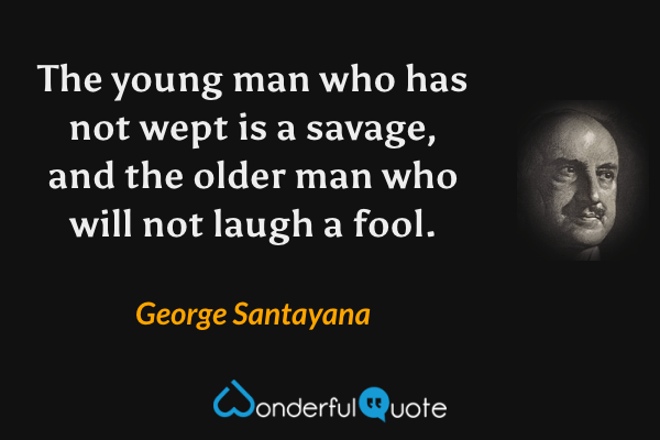 The young man who has not wept is a savage, and the older man who will not laugh a fool. - George Santayana quote.