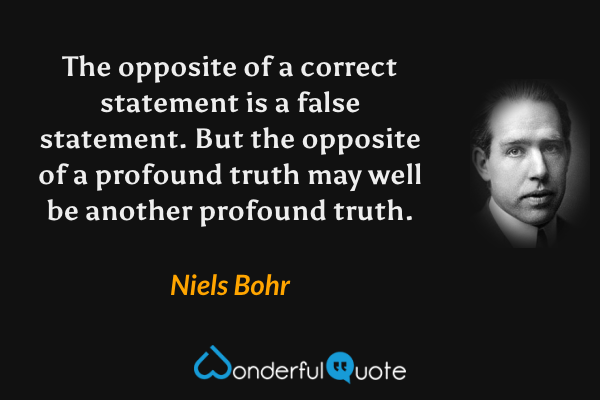 The opposite of a correct statement is a false statement. But the opposite of a profound truth may well be another profound truth. - Niels Bohr quote.