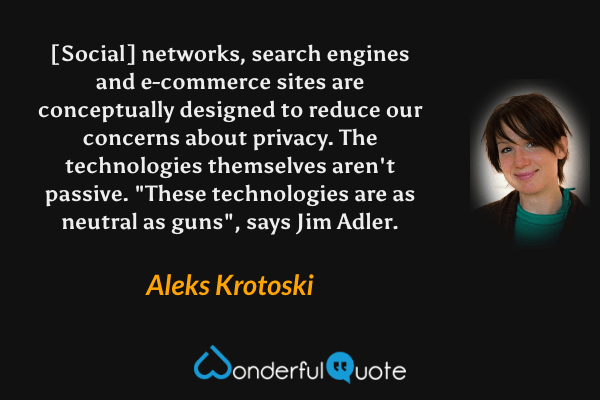 [Social] networks, search engines and e-commerce sites are conceptually designed to reduce our concerns about privacy. The technologies themselves aren't passive. "These technologies are as neutral as guns", says Jim Adler. - Aleks Krotoski quote.
