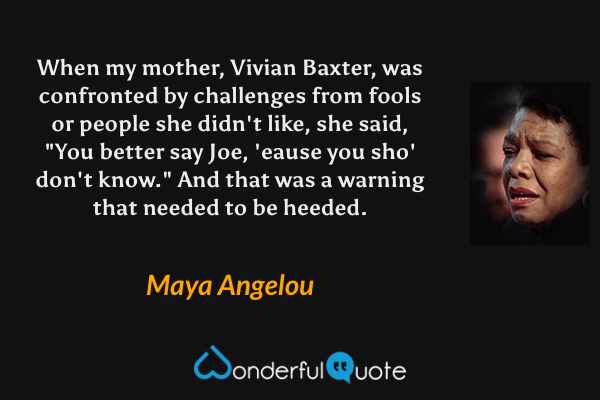 When my mother, Vivian Baxter, was confronted by challenges from fools or people she didn't like, she said, "You better say Joe, 'eause you sho' don't know." And that was a warning that needed to be heeded. - Maya Angelou quote.