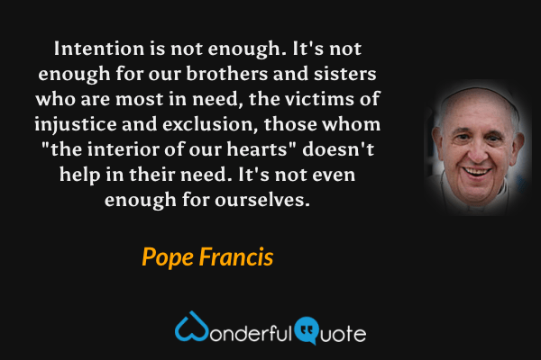 Intention is not enough. It's not enough for our brothers and sisters who are most in need, the victims of injustice and exclusion, those whom "the interior of our hearts" doesn't help in their need. It's not even enough for ourselves. - Pope Francis quote.