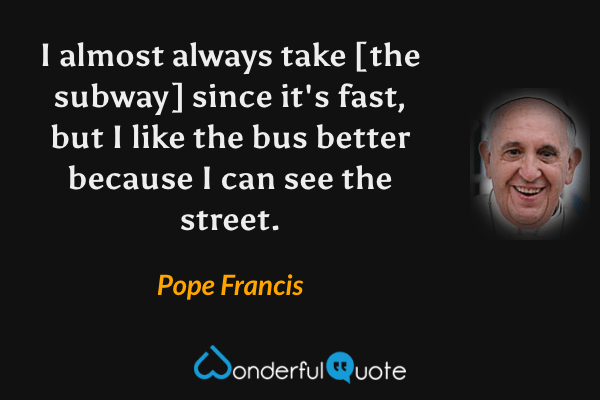 I almost always take [the subway] since it's fast, but I like the bus better because I can see the street. - Pope Francis quote.