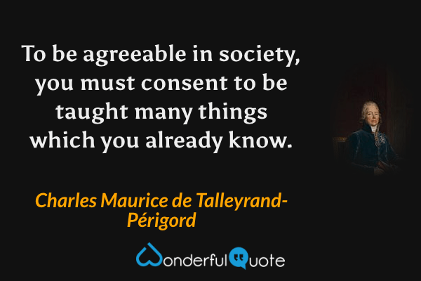 To be agreeable in society, you must consent to be taught many things which you already know. - Charles Maurice de Talleyrand-Périgord quote.