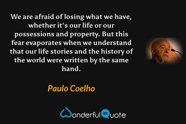 We are afraid of losing what we have, whether it's our life or our possessions and property. But this fear evaporates when we understand that our life stories and the history of the world were written by the same hand. - Paulo Coelho quote.