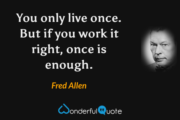 You only live once. But if you work it right, once is enough. - Fred Allen quote.
