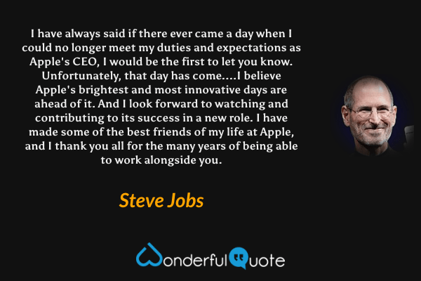 I have always said if there ever came a day when I could no longer meet my duties and expectations as Apple's CEO, I would be the first to let you know. Unfortunately, that day has come....I believe Apple's brightest and most innovative days are ahead of it. And I look forward to watching and contributing to its success in a new role. I have made some of the best friends of my life at Apple, and I thank you all for the many years of being able to work alongside you. - Steve Jobs quote.