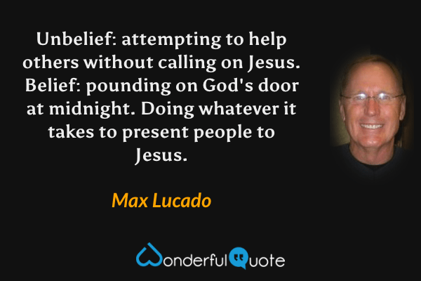 Unbelief: attempting to help others without calling on Jesus. Belief: pounding on God's door at midnight. Doing whatever it takes to present people to Jesus. - Max Lucado quote.