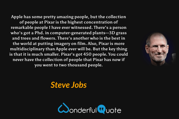 Apple has some pretty amazing people, but the collection of people at Pixar is the highest concentration of remarkable people I have ever witnessed. There's a person who's got a Phd. in computer-generated plants—3D grass and trees and flowers. There's another who is the best in the world at putting imagery on film. Also, Pixar is more multidisciplinary than Apple ever will be. But the key thing is that it is much smaller. Pixar's got 450 people. You could never have the collection of people that Pixar has now if you went to two thousand people. - Steve Jobs quote.