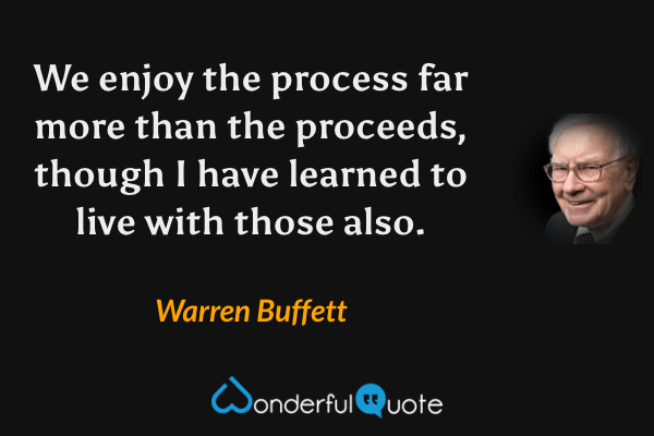 We enjoy the process far more than the proceeds, though I have learned to live with those also. - Warren Buffett quote.