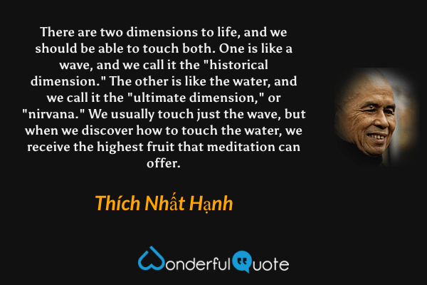 There are two dimensions to life, and we should be able to touch both. One is like a wave, and we call it the "historical dimension." The other is like the water, and we call it the "ultimate dimension," or "nirvana." We usually touch just the wave, but when we discover how to touch the water, we receive the highest fruit that meditation can offer. - Thích Nhất Hạnh quote.