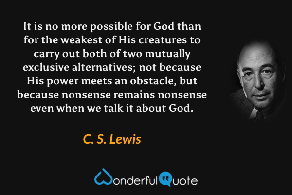It is no more possible for God than for the weakest of His creatures to carry out both of two mutually exclusive alternatives; not because His power meets an obstacle, but because nonsense remains nonsense even when we talk it about God. - C. S. Lewis quote.