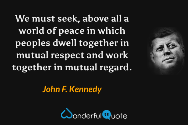 We must seek, above all a world of peace in which peoples dwell together in mutual respect and work together in mutual regard. - John F. Kennedy quote.