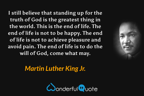 I still believe that standing up for the truth of God is the greatest thing in the world. This is the end of life. The end of life is not to be happy. The end of life is not to achieve pleasure and avoid pain. The end of life is to do the will of God, come what may. - Martin Luther King Jr. quote.