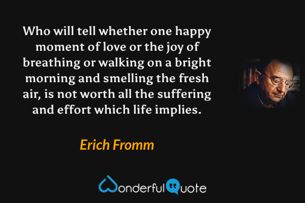 Who will tell whether one happy moment of love or the joy of breathing or walking on a bright morning and smelling the fresh air, is not worth all the suffering and effort which life implies. - Erich Fromm quote.
