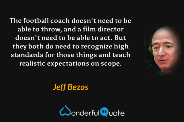 The football coach doesn't need to be able to throw, and a film director doesn't need to be able to act. But they both do need to recognize high standards for those things and teach realistic expectations on scope. - Jeff Bezos quote.