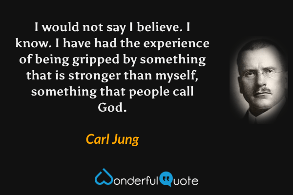 I would not say I believe. I know. I have had the experience of being gripped by something that is stronger than myself, something that people call God. - Carl Jung quote.
