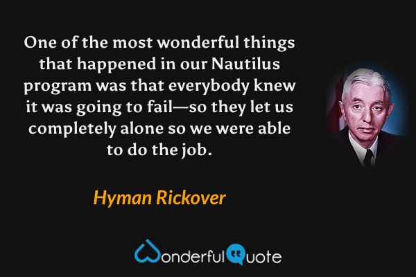 One of the most wonderful things that happened in our Nautilus program was that everybody knew it was going to fail—so they let us completely alone so we were able to do the job. - Hyman Rickover quote.