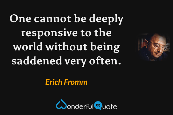 One cannot be deeply responsive to the world without being saddened very often. - Erich Fromm quote.