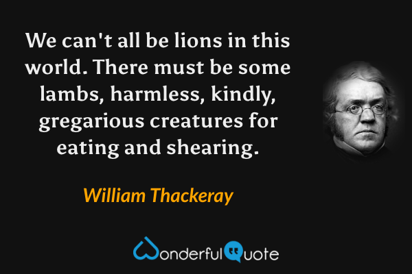 We can't all be lions in this world. There must be some lambs, harmless, kindly, gregarious creatures for eating and shearing. - William Thackeray quote.