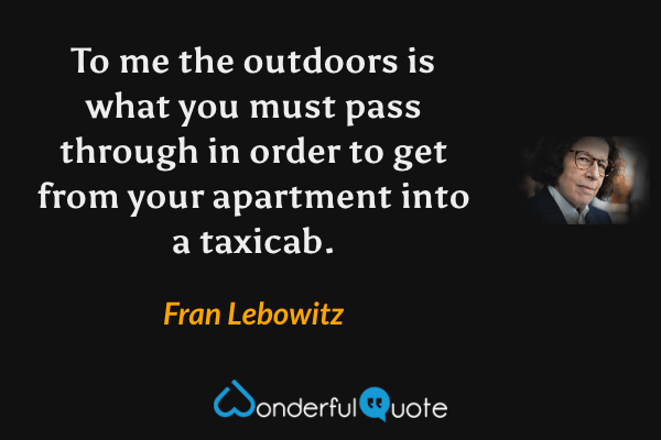 To me the outdoors is what you must pass through in order to get from your apartment into a taxicab. - Fran Lebowitz quote.