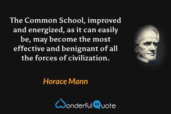 The Common School, improved and energized, as it can easily be, may become the most effective and benignant of all the forces of civilization. - Horace Mann quote.