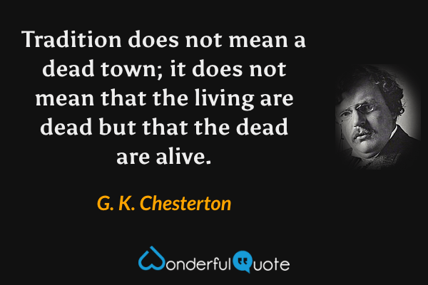 Tradition does not mean a dead town; it does not mean that the living are dead but that the dead are alive. - G. K. Chesterton quote.