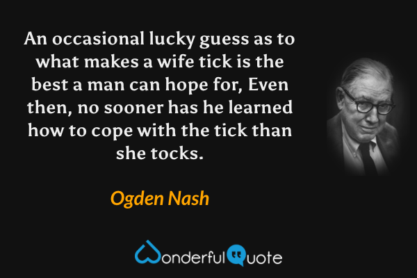 An occasional lucky guess as to what makes a wife tick is the best a man can hope for, Even then, no sooner has he learned how to cope with the tick than she tocks. - Ogden Nash quote.