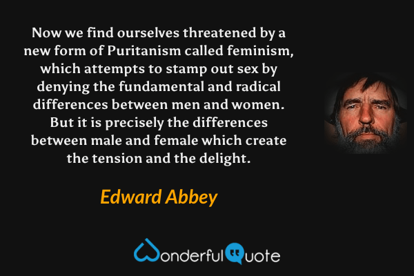 Now we find ourselves threatened by a new form of Puritanism called feminism, which attempts to stamp out sex by denying the fundamental and radical differences between men and women. But it is precisely the differences between male and female which create the tension and the delight. - Edward Abbey quote.