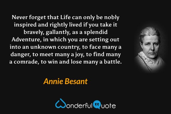 Never forget that Life can only be nobly inspired and rightly lived if you take it bravely, gallantly, as a splendid Adventure, in which you are setting out into an unknown country, to face many a danger, to meet many a joy, to find many a comrade, to win and lose many a battle. - Annie Besant quote.