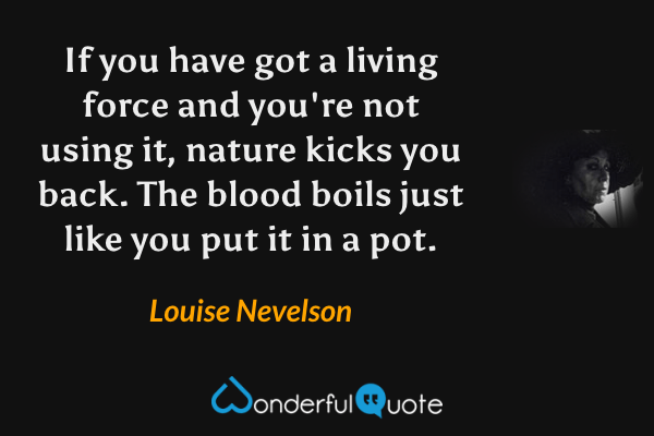 If you have got a living force and you're not using it, nature kicks you back. The blood boils just like you put it in a pot. - Louise Nevelson quote.