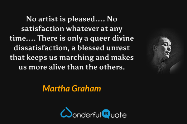 No artist is pleased.... No satisfaction whatever at any time.... There is only a queer divine dissatisfaction, a blessed unrest that keeps us marching and makes us more alive than the others. - Martha Graham quote.