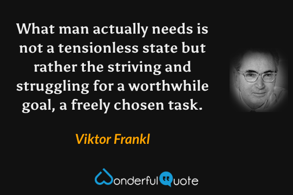 What man actually needs is not a tensionless state but rather the striving and struggling for a worthwhile goal, a freely chosen task. - Viktor Frankl quote.