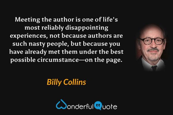 Meeting the author is one of life's most reliably disappointing experiences, not because authors are such nasty people, but because you have already met them under the best possible circumstance—on the page. - Billy Collins quote.