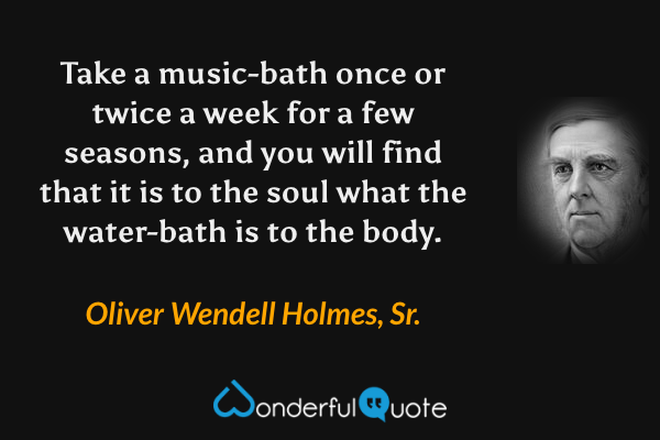Take a music-bath once or twice a week for a few seasons, and you will find that it is to the soul what the water-bath is to the body. - Oliver Wendell Holmes, Sr. quote.