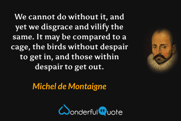 We cannot do without it, and yet we disgrace and vilify the same. It may be compared to a cage, the birds without despair to get in, and those within despair to get out. - Michel de Montaigne quote.