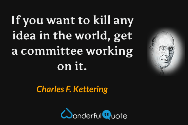 If you want to kill any idea in the world, get a committee working on it. - Charles F. Kettering quote.