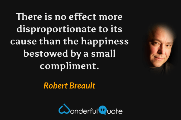 There is no effect more disproportionate to its cause than the happiness bestowed by a small compliment. - Robert Breault quote.