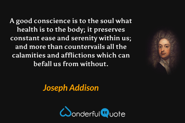 A good conscience is to the soul what health is to the body; it preserves constant ease and serenity within us; and more than countervails all the calamities and afflictions which can befall us from without. - Joseph Addison quote.