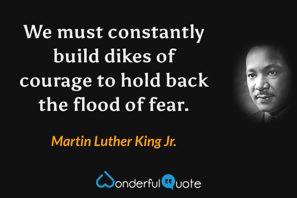 We must constantly build dikes of courage to hold back the flood of fear. - Martin Luther King Jr. quote.