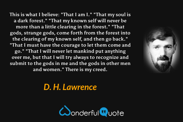 This is what I believe:
"That I am I."

"That my soul is a dark forest."

"That my known self will never be more than a little clearing in the forest."

"That gods, strange gods, come forth from the forest into the clearing of my known self, and then go back."

"That I must have the courage to let them come and go."

"That I will never let mankind put anything over me, but that I will try always to recognize and submit to the gods in me and the gods in other men and women."

There is my creed. - D. H. Lawrence quote.