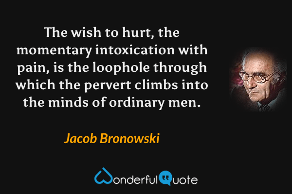 The wish to hurt, the momentary intoxication with pain, is the loophole through which the pervert climbs into the minds of ordinary men. - Jacob Bronowski quote.