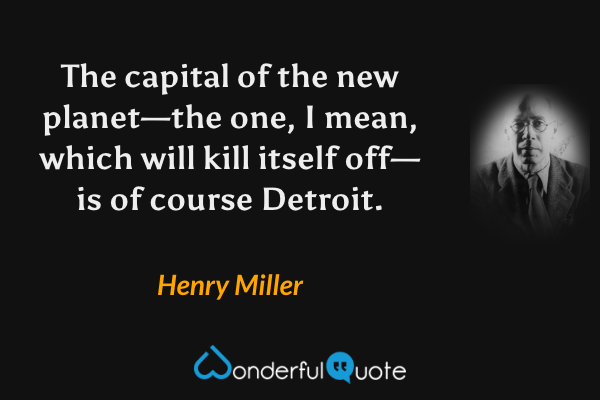 The capital of the new planet—the one, I mean, which will kill itself off—is of course Detroit. - Henry Miller quote.